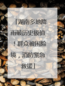 湖南多地降雨破历史极值！群众被困险境，消防紧急救援