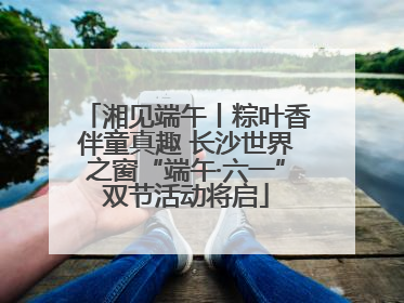湘见端午丨粽叶香伴童真趣 长沙世界之窗“端午·六一”双节活动将启