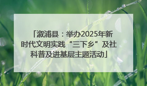 溆浦县：举办2025年新时代文明实践“三下乡”及社科普及进基层主题活动