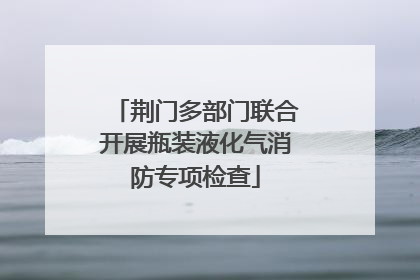 荆门多部门联合开展瓶装液化气消防专项检查
