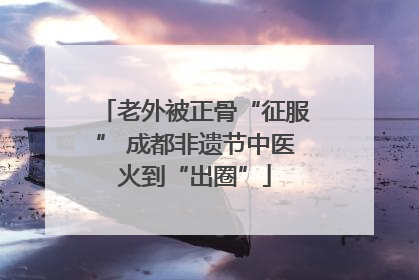 老外被正骨“征服” 成都非遗节中医火到“出圈”