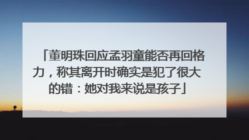 董明珠回应孟羽童能否再回格力，称其离开时确实是犯了很大的错：她对我来说是孩子