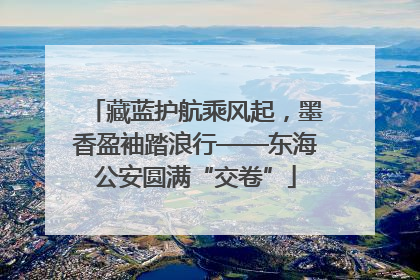 藏蓝护航乘风起，墨香盈袖踏浪行——东海公安圆满“交卷”
