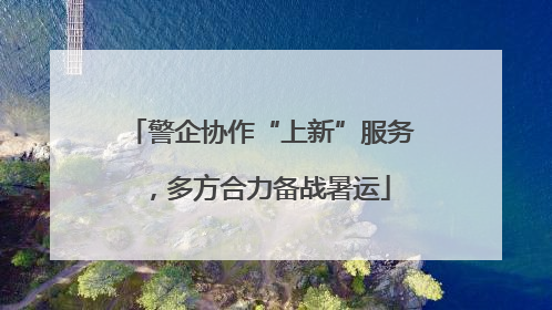 警企协作“上新”服务，多方合力备战暑运