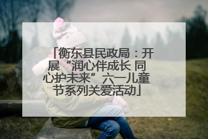 衡东县民政局：开展“润心伴成长 同心护未来”六一儿童节系列关爱活动