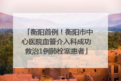 衡阳首例！衡阳市中心医院血管介入科成功救治1例肺栓塞患者