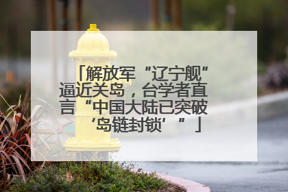 解放军“辽宁舰”逼近关岛，台学者直言“中国大陆已突破‘岛链封锁’”