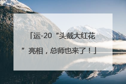运-20“头戴大红花”亮相，总师也来了！