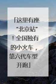 这里有座“北京站”！全国独有的小火车，第六代车型开跑