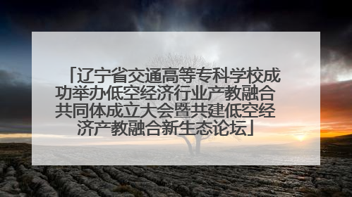 辽宁省交通高等专科学校成功举办低空经济行业产教融合共同体成立大会暨共建低空经济产教融合新生态论坛