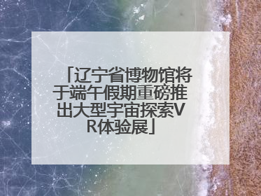 辽宁省博物馆将于端午假期重磅推出大型宇宙探索VR体验展