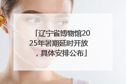 辽宁省博物馆2025年暑期延时开放，具体安排公布