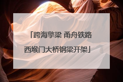 跨海擎梁 甬舟铁路西堠门大桥钢梁开架