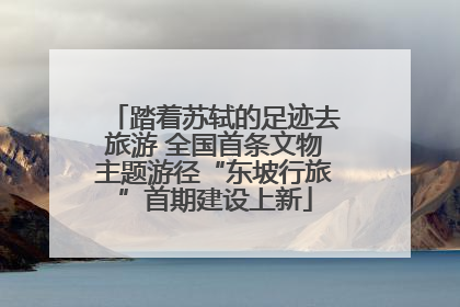 踏着苏轼的足迹去旅游 全国首条文物主题游径“东坡行旅”首期建设上新