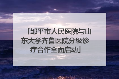 邹平市人民医院与山东大学齐鲁医院分级诊疗合作全面启动