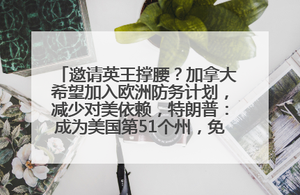 邀请英王撑腰？加拿大希望加入欧洲防务计划，减少对美依赖，特朗普：成为美国第51个州，免费用“金穹”