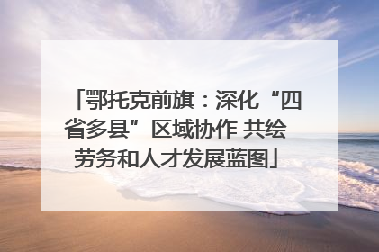 鄂托克前旗：深化“四省多县”区域协作 共绘劳务和人才发展蓝图