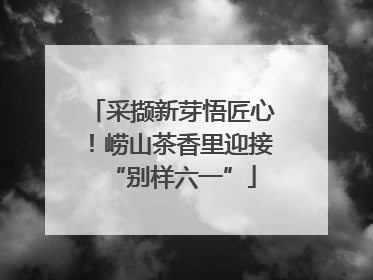 采撷新芽悟匠心！崂山茶香里迎接“别样六一”