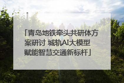 青岛地铁牵头共研体方案研讨 城轨AI大模型赋能智慧交通新标杆