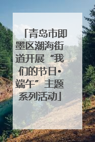 青岛市即墨区潮海街道开展“我们的节日•端午”主题系列活动