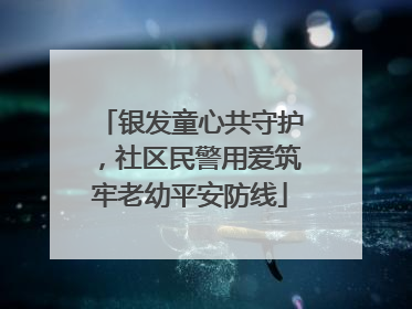 银发童心共守护，社区民警用爱筑牢老幼平安防线