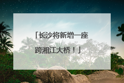 长沙将新增一座跨湘江大桥！