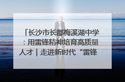 长沙市长郡梅溪湖中学：用雷锋精神培育高质量人才｜走进新时代“雷锋传人 长沙榜样”