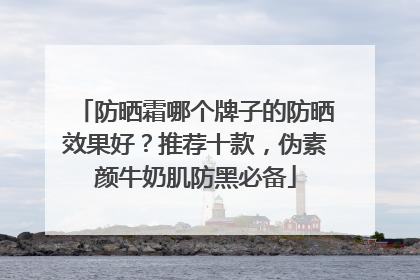 防晒霜哪个牌子的防晒效果好？推荐十款，伪素颜牛奶肌防黑必备