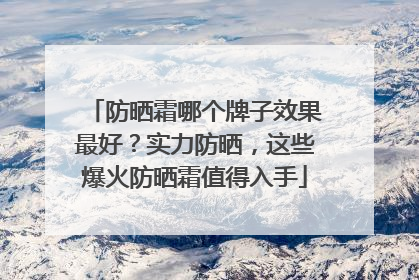 防晒霜哪个牌子效果最好？实力防晒，这些爆火防晒霜值得入手