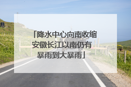 降水中心向南收缩 安徽长江以南仍有暴雨到大暴雨