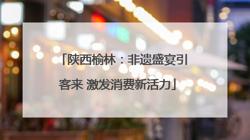 陕西榆林：非遗盛宴引客来 激发消费新活力