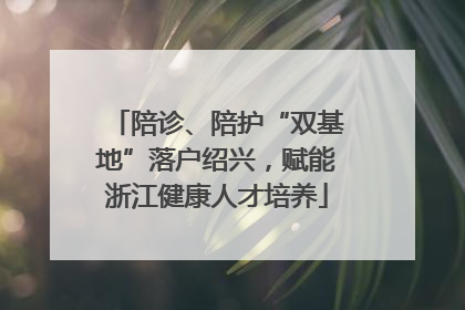 陪诊、陪护“双基地”落户绍兴，赋能浙江健康人才培养