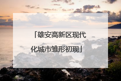 雄安高新区现代化城市雏形初现