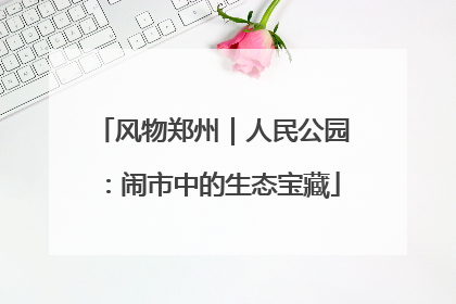 风物郑州｜人民公园：闹市中的生态宝藏