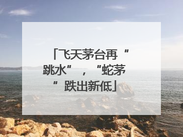 飞天茅台再“跳水”，“蛇茅”跌出新低