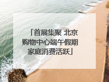 首展集聚 北京购物中心端午假期家庭消费活跃