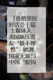 香格里拉对话会｜瑞士媒体人：美国施压盟友“极不理性” 欧洲国家无意与中国“脱钩断链”