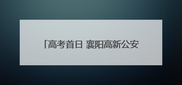 高考首日 襄阳高新公安上演“暖心护考”接力！