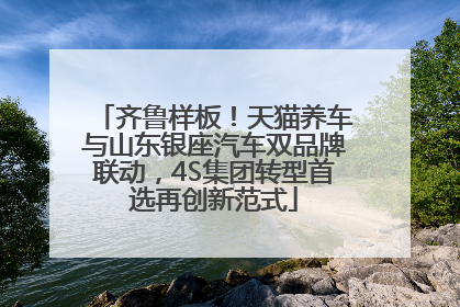 齐鲁样板！天猫养车与山东银座汽车双品牌联动，4S集团转型首选再创新范式