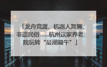 龙舟竞渡、机器人舞狮、非遗民俗……杭州这家养老院玩转“最潮端午”