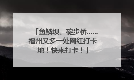 鱼鳞坝、碇步桥……福州又多一处网红打卡地！快来打卡！