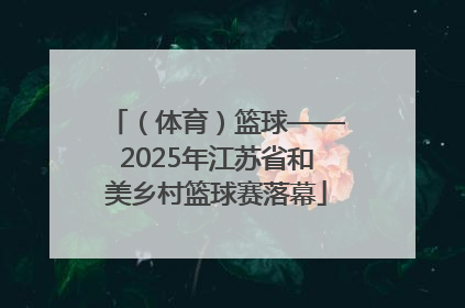 （体育）篮球——2025年江苏省和美乡村篮球赛落幕