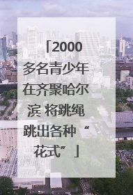2000多名青少年在齐聚哈尔滨 将跳绳跳出各种“花式”
