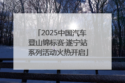 2025中国汽车登山锦标赛·遂宁站系列活动火热开启