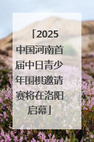 2025中国河南首届中日青少年围棋邀请赛将在洛阳启幕