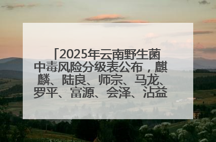 2025年云南野生菌中毒风险分级表公布，麒麟、陆良、师宗、马龙、罗平、富源、会泽、沾益、宣威中风险！