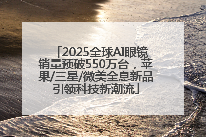 2025全球AI眼镜销量预破550万台，苹果/三星/微美全息新品引领科技新潮流