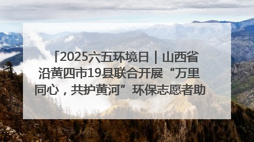 2025六五环境日｜山西省沿黄四市19县联合开展“万里同心，共护黄河”环保志愿者助力一泓清水入黄河公益活动