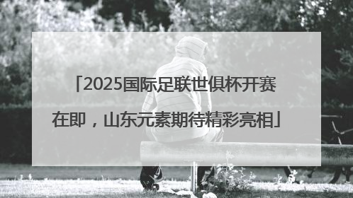2025国际足联世俱杯开赛在即，山东元素期待精彩亮相