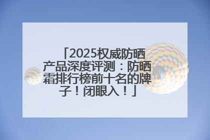 2025权威防晒产品深度评测：防晒霜排行榜前十名的牌子！闭眼入！